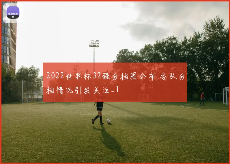 2022世界杯32强分档图公布 各队分档情况引发关注_1