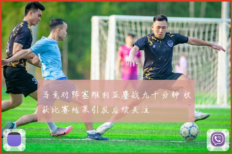 马竞对阵塞维利亚鏖战九十分钟 收获比赛结果引发后续关注