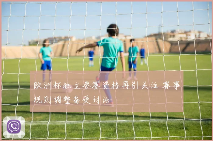 欧洲杯独立参赛资格再引关注 赛事规则调整备受讨论