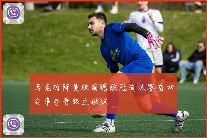 马竞对阵曼联前瞻欧冠淘汰赛首回合争夺晋级主动权