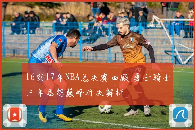 16到17年NBA总决赛回顾 勇士骑士三年恩怨巅峰对决解析