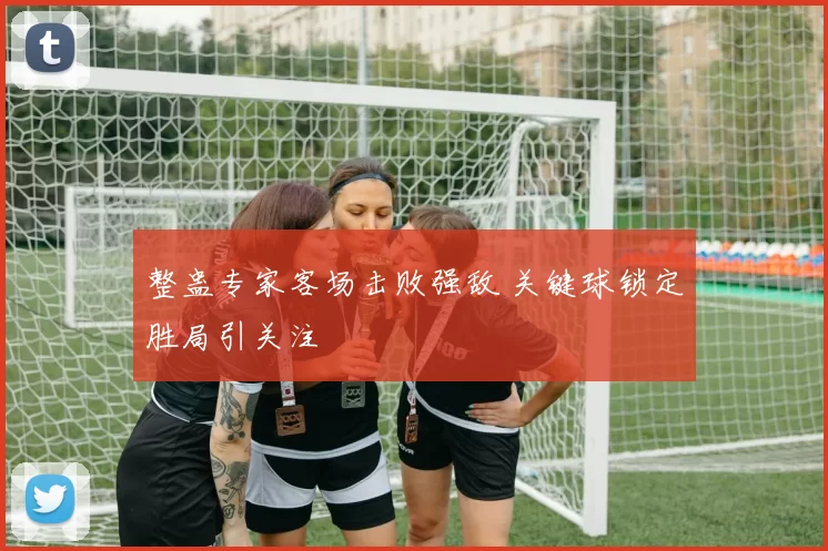 整蛊专家客场击败强敌 关键球锁定胜局引关注